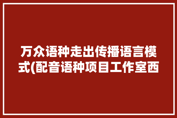 万众语种走出传播语言模式(配音语种项目工作室西安翻译学院)「西安翻译学院文传院词风」