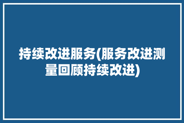 持续改进服务(服务改进测量回顾持续改进)「持续改进服务流程有成效」