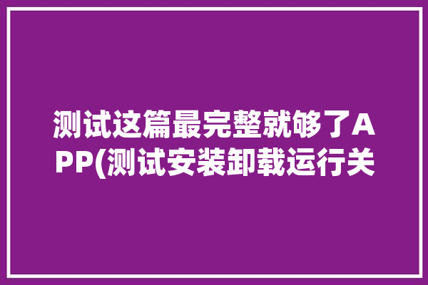 测试这篇最完整就够了APP(测试安装卸载运行关注点)