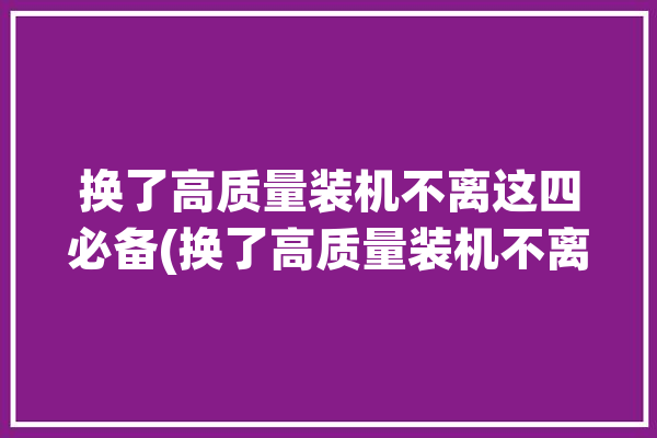 换了高质量装机不离这四必备(换了高质量装机不离这四)