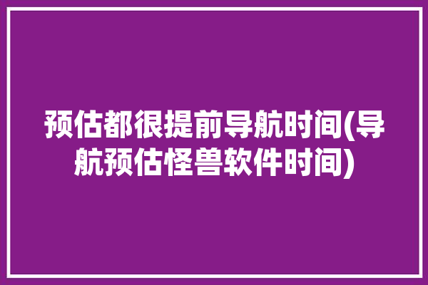 预估都很提前导航时间(导航预估怪兽软件时间)「导航预估时间包括红绿灯时间吗」