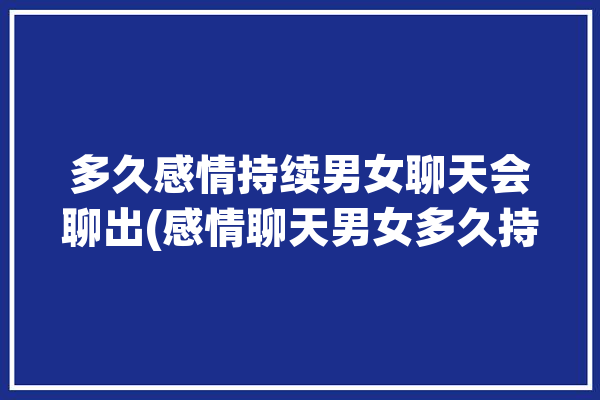 多久感情持续男女聊天会聊出(感情聊天男女多久持续)「男女聊天多久会有感情」