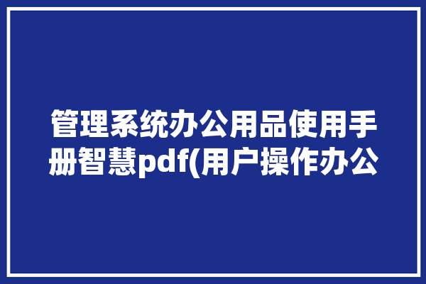 管理系统办公用品使用手册智慧pdf(用户操作办公用品管理信息)「办公用品管理系统软件」