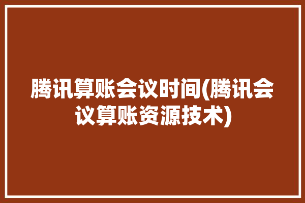 腾讯算账会议时间(腾讯会议算账资源技术)「腾讯会议计算时间吗」