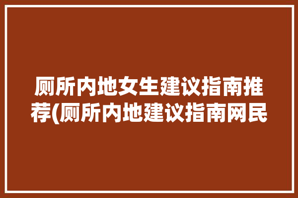 厕所内地女生建议指南推荐(厕所内地建议指南网民)