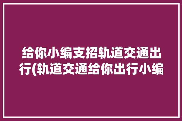 给你小编支招轨道交通出行(轨道交通给你出行小编支招)「轨道交通 - 收藏夹 - 知」