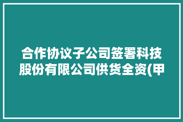 合作协议子公司签署科技股份有限公司供货全资(甲方合同协议产品合作协议)