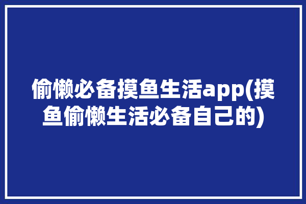 偷懒必备摸鱼生活app(摸鱼偷懒生活必备自己的)「偷懒 摸鱼」