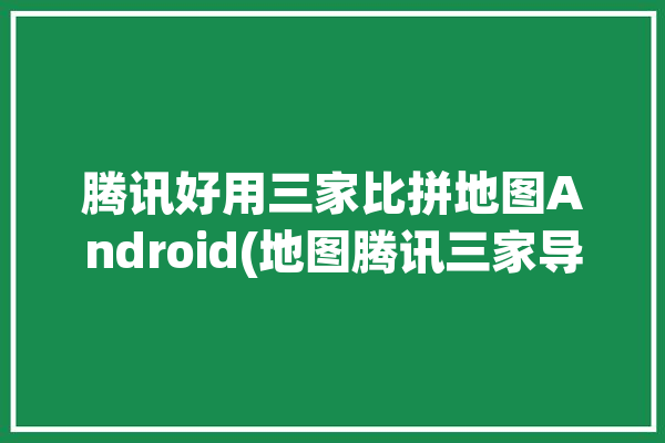 腾讯好用三家比拼地图Android(地图腾讯三家导航好用)「腾讯地图哪个好」