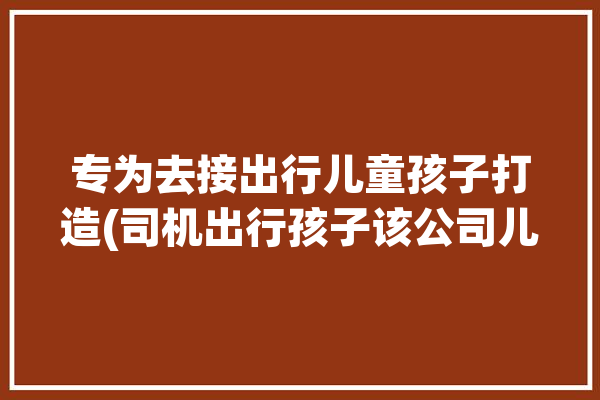 专为去接出行儿童孩子打造(司机出行孩子该公司儿童)「接送小孩的司机」