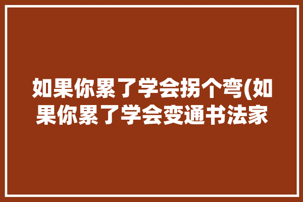 如果你累了学会拐个弯(如果你累了学会变通书法家)「如果你累了就换一种活法读后感」