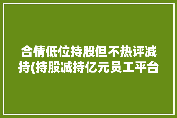 合情低位持股但不热评减持(持股减持亿元员工平台)