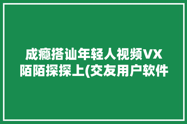 成瘾搭讪年轻人视频VX陌陌探探上(交友用户软件搭讪的人)