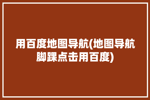 用百度地图导航(地图导航脚踝点击用百度)「使用百度地图导航」