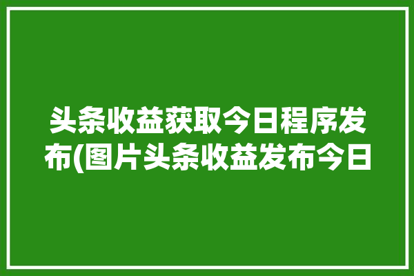 头条收益获取今日程序发布(图片头条收益发布今日)