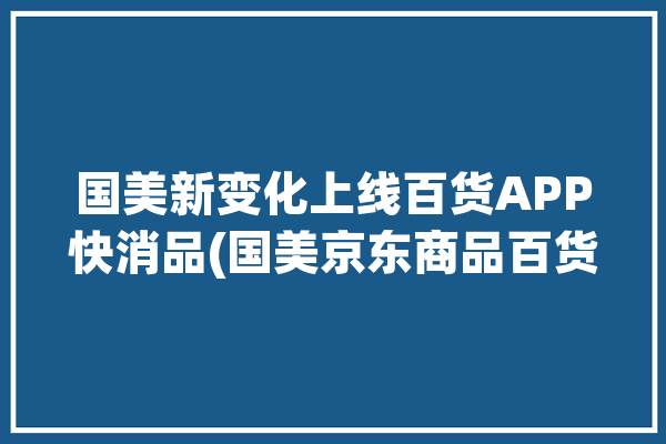 国美新变化上线百货APP快消品(国美京东商品百货经纬)「国美 购物」