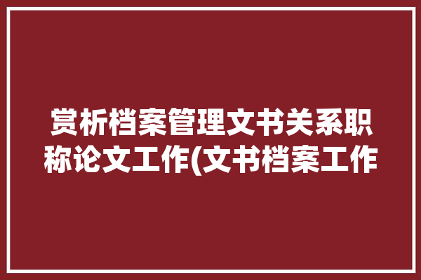 赏析档案管理文书关系职称论文工作(文书档案工作文件归档)