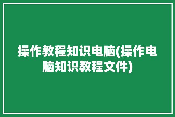 操作教程知识电脑(操作电脑知识教程文件)「电脑的操作知识教程」