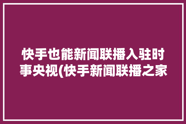 快手也能新闻联播入驻时事央视(快手新闻联播之家入驻也能)「快手上新闻联播」