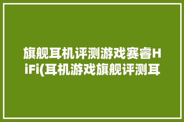 旗舰耳机评测游戏赛睿HiFi(耳机游戏旗舰评测耳罩)「赛睿游戏耳机哪个好」