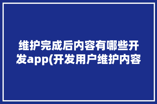 维护完成后内容有哪些开发app(开发用户维护内容工程师)「维护结束后开启」