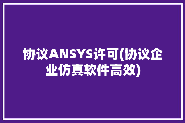 协议ANSYS许可(协议企业仿真软件高效)