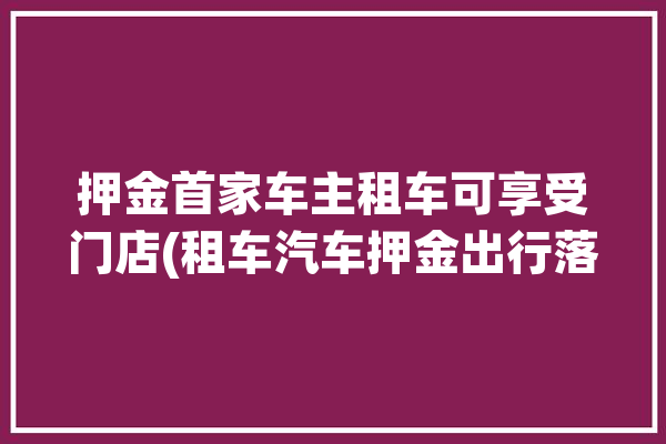 押金首家车主租车可享受门店(租车汽车押金出行落地)「租车押金费用」