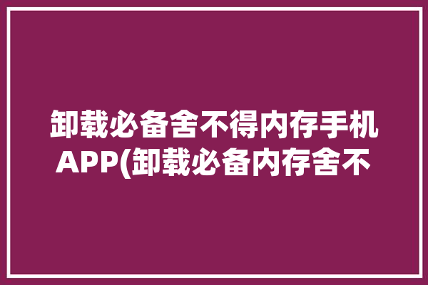 卸载必备舍不得内存手机APP(卸载必备内存舍不得手机)