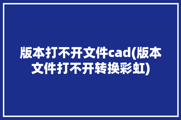 版本打不开文件cad(版本文件打不开转换彩虹)