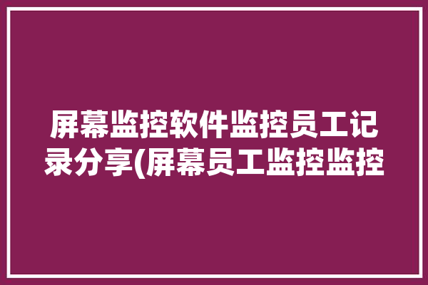 屏幕监控软件监控员工记录分享(屏幕员工监控监控软件记录)「员工屏幕监控系统」