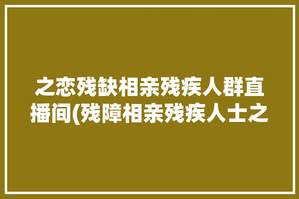 之恋残缺相亲残疾人群直播间(残障相亲残疾人士之恋)