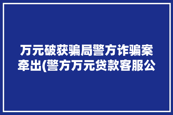 万元破获骗局警方诈骗案牵出(警方万元贷款客服公安处)「网络贷款诈骗破案」