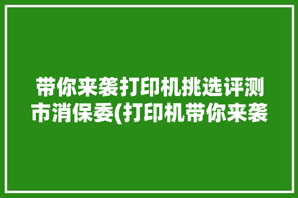 带你来袭打印机挑选评测市消保委(打印机带你来袭挑选评测)「打印机质量怎么选」