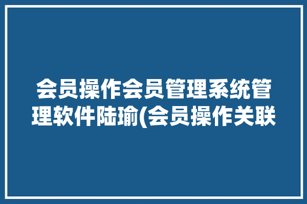 会员操作会员管理系统管理软件陆瑜(会员操作关联会员卡管理)「会员系统操作流程」