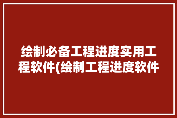 绘制必备工程进度实用工程软件(绘制工程进度软件必备)