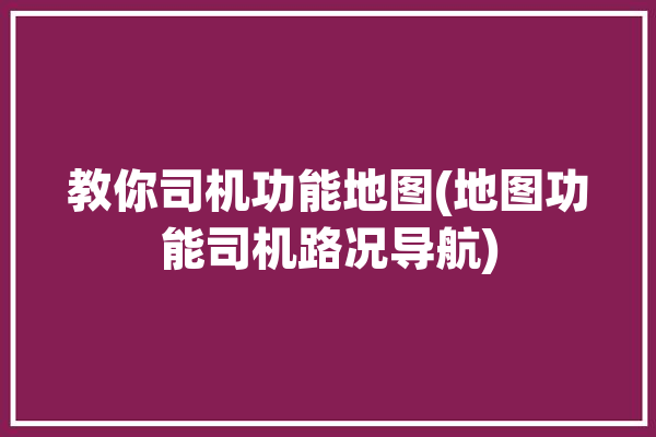 教你司机功能地图(地图功能司机路况导航)「司机地图软件」