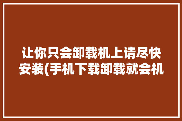 让你只会卸载机上请尽快安装(手机下载卸载就会机上)