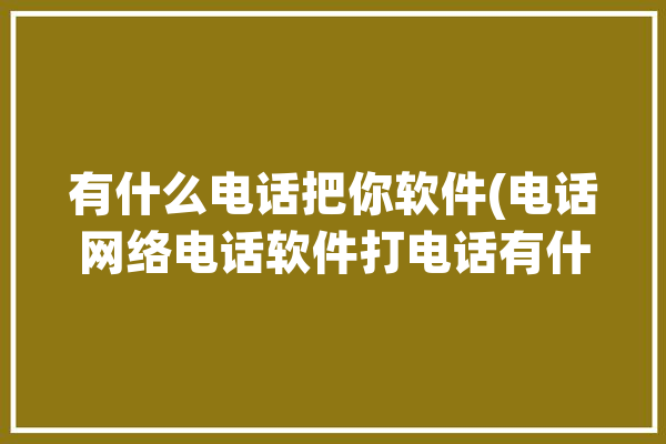 有什么电话把你软件(电话网络电话软件打电话有什么)「有个打电话软件叫什么」