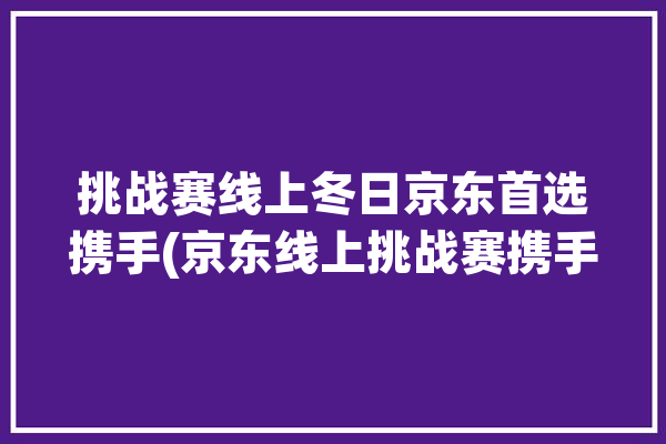 挑战赛线上冬日京东首选携手(京东线上挑战赛携手启动)「京东商业挑战赛」