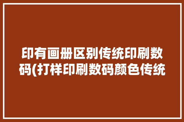 印有画册区别传统印刷数码(打样印刷数码颜色传统)「印制画册印刷」