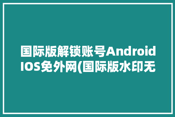 国际版解锁账号AndroidIOS免外网(国际版水印无需账号视频)「国际版破解版下载」