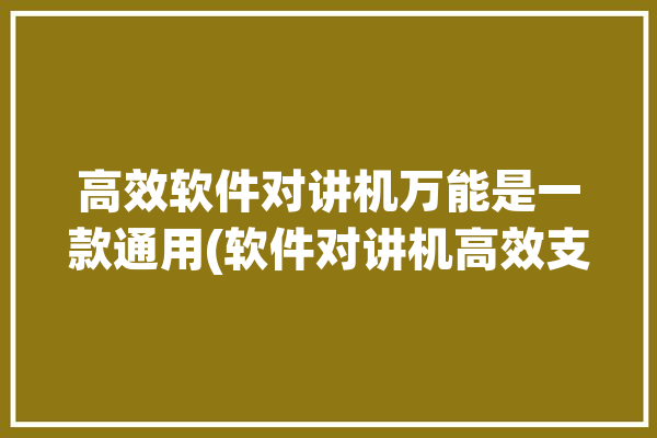 高效软件对讲机万能是一款通用(软件对讲机高效支持频率)「软件对讲机哪个最好用」