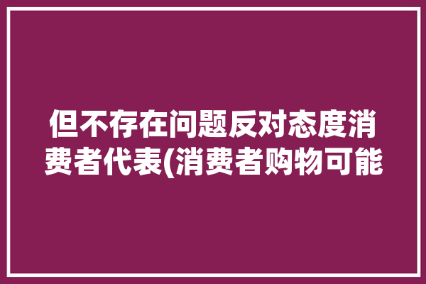 但不存在问题反对态度消费者代表(消费者购物可能会消费网上)「不会对消费者造成误导的瑕疵」