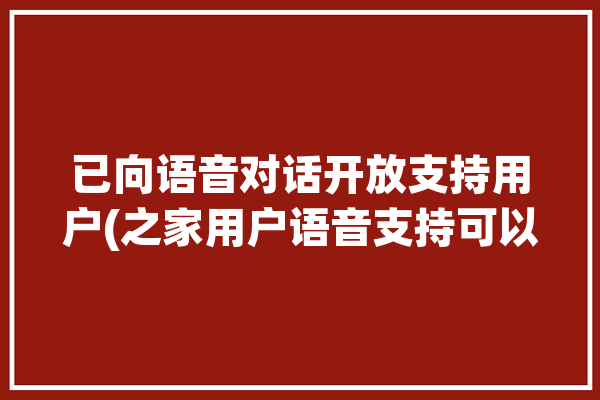 已向语音对话开放支持用户(之家用户语音支持可以使用)