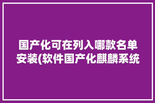 国产化可在列入哪款名单安装(软件国产化麒麟系统可在)「国产化-中国系统」