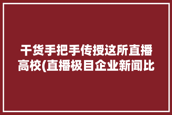 干货手把手传授这所直播高校(直播极目企业新闻比赛)