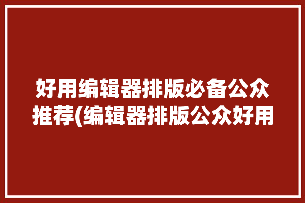 好用编辑器排版必备公众推荐(编辑器排版公众好用平台)「好用的编辑器公众号」