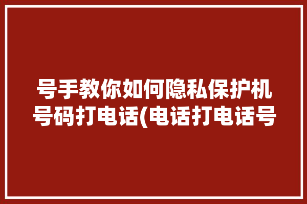 号手教你如何隐私保护机号码打电话(电话打电话号码自己的显示)