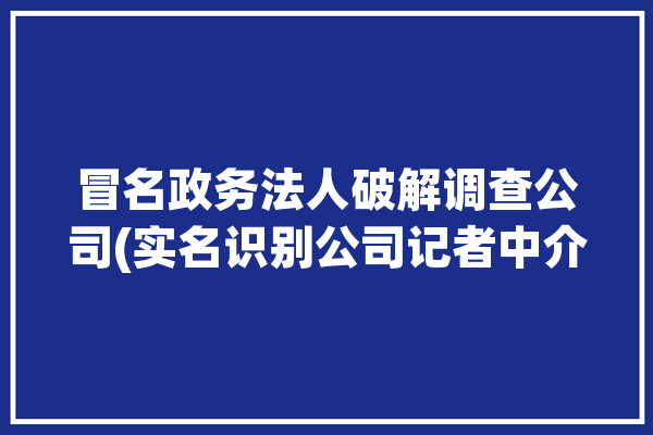 冒名政务法人破解调查公司(实名识别公司记者中介)「冒名登记公司」