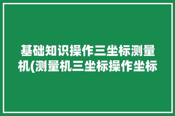 基础知识操作三坐标测量机(测量机三坐标操作坐标系慢速)「三坐标测量机的操作步骤」